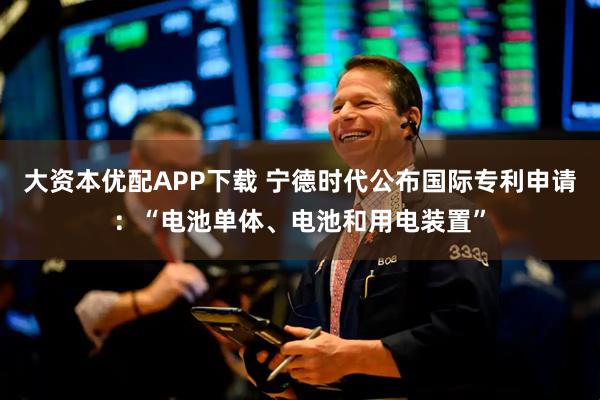大资本优配APP下载 宁德时代公布国际专利申请：“电池单体、电池和用电装置”