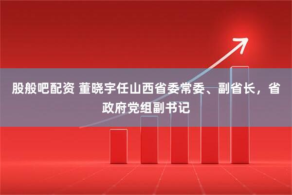 股般吧配资 董晓宇任山西省委常委、副省长，省政府党组副书记