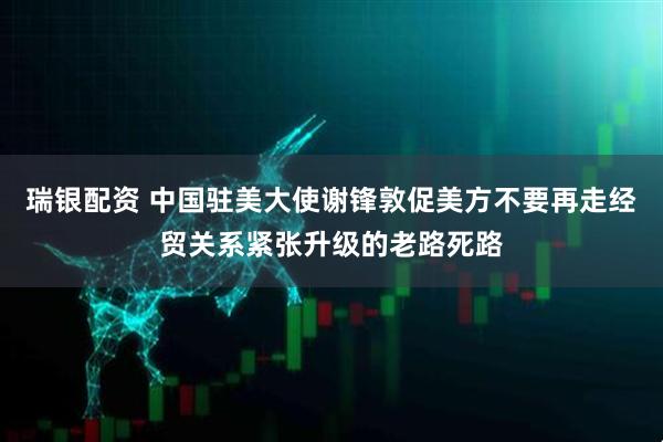 瑞银配资 中国驻美大使谢锋敦促美方不要再走经贸关系紧张升级的老路死路