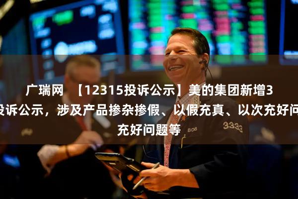 广瑞网  【12315投诉公示】美的集团新增39件投诉公示，涉及产品掺杂掺假、以假充真、以次充好问题等
