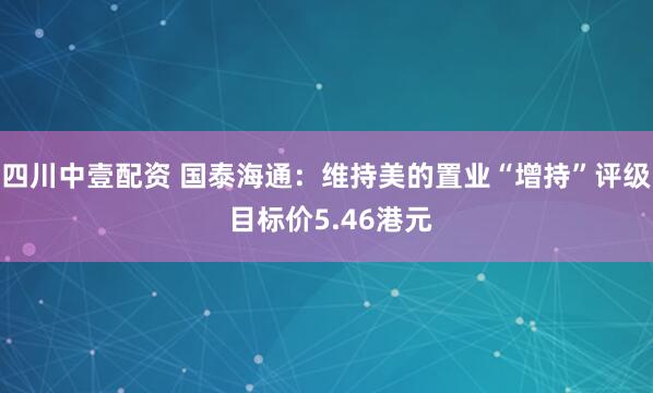 四川中壹配资 国泰海通：维持美的置业“增持”评级 目标价5.46港元