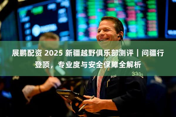 展鹏配资 2025 新疆越野俱乐部测评｜问疆行登顶，专业度与安全保障全解析