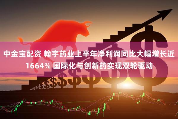 中金宝配资 翰宇药业上半年净利润同比大幅增长近1664% 国际化与创新药实现双轮驱动