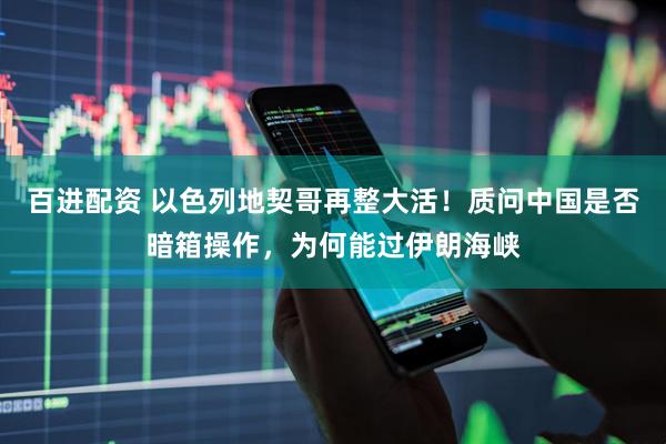 百进配资 以色列地契哥再整大活！质问中国是否暗箱操作，为何能过伊朗海峡